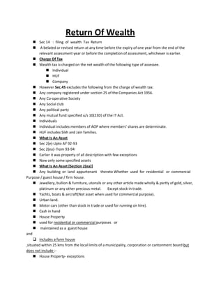 Return Of Wealth
 Sec 14 : filing of wealth Tax Return
 A belated or revised return at any time before the expiry of one year from the end of the
relevant assessment year or before the completion of assessment, whichever is earlier.
 Charge Of Tax
 Wealth tax is charged on the net wealth of the following type of assessee.
 Individual
 HUF
 Company
 However Sec.45 excludes the following from the charge of wealth tax:
 Any company registered under section 25 of the Companies Act 1956.
 Any Co-operative Society
 Any Social club
 Any political party
 Any mutual fund specified u/s 10(23D) of the IT Act.
 Individuals
 Individual includes members of AOP where members’ shares are determinate.
 HUF includes Sikh and Jain families.
 What Is An Asset
 Sec 2(e)-Upto AY 92-93
 Sec 2(ea)- from 93-94
 Earlier it was property of all description with few exceptions
 Now only some specified assets
 What Is An Asset [Section 2(ea)]
 Any building or land appurtenant thereto Whether used for residential or commercial
Purpose / guest house / firm house.
 Jewellery, bullion & furniture, utensils or any other article made wholly & partly of gold, silver,
platinum or any other precious metal. Except stock in trade.
 Yachts, boats & aircraft(Not asset when used for commercial purpose).
 Urban land.
 Motor cars (other than stock in trade or used for running on hire).
 Cash in hand
 House Property
 used for residential or commercial purposes or
 maintained as a guest house
and
 includes a farm house
situated within 25 kms from the local limits of a municipality, corporation or cantonment board but
does not include :-
 House Property- exceptions
 