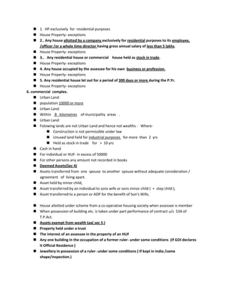  1. HP exclusively for residential purposes
 House Property- exceptions
 2.. Any house allotted by a company exclusively for residential purposes to its employee,
/officer /or a whole time director having gross annual salary of less than 5 lakhs.
 House Property- exceptions
 3.. Any residential house or commercial house held as stock in trade.
 House Property- exceptions
 4. Any house occupied by the assessee for his own business or profession.
 House Property- exceptions
 5. Any residential house let out for a period of 300 days or more during the P.Yr.
 House Property- exceptions
6. commercial complex.
 Urban Land
 population 10000 or more
 Urban Land
 Within 8 kilometres of municipality areas .
 Urban Land
 Folowing lands are not Urban Land and hence not wealths : Where-
 Construction is not permissible under law
 Unused land held for industrial purposes for more than 2 yrs
 Held as stock in trade for > 10 yrs
 Cash in hand
 For individual or HUF- in excess of 50000
 For other persons any amount not recorded in books
 Deemed Assets(Sec 4)
 Assets transferred from one spouse to another spouse without adequate consideration /
agreement of living apart.
 Asset held by minor child,
 Asset transferred by an individual to sons wife or sons minor child ( + step child ),
 Asset transferred to a person or AOP for the benefit of Son’s Wife,
 House allotted under scheme from a co-operative housing society when assessee is member
 When possession of building etc. is taken under part performance of contract u/s 53A of
T.P.Act.
 Assets exempt from wealth tax( sec 5 )
 Property held under a trust
 The interest of an assessee in the property of an HUF
 Any one building in the occupation of a former ruler- under some conditions (If GOI declares
it Official Residence )
 Jewellery in possession of a ruler- under some conditions ( If kept in India /same
shape/inspection.)
 