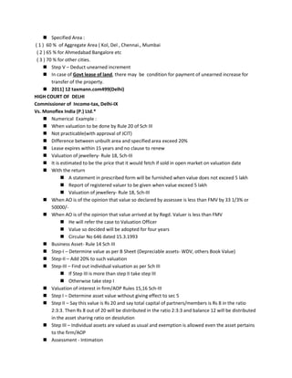  Specified Area :
( 1 ) 60 % of Aggregate Area ( Kol, Del , Chennai., Mumbai
( 2 ) 65 % for Ahmedabad Bangalore etc
( 3 ) 70 % for other cities.
 Step V – Deduct unearned increment
 In case of Govt lease of land, there may be condition for payment of unearned increase for
transfer of the property.
 2011] 12 taxmann.com499(Delhi)
HIGH COURT OF DELHI
Commissioner of Income-tax, Delhi-IX
Vs. Monoflex India (P.) Ltd.*
 Numerical Example :
 When valuation to be done by Rule 20 of Sch III
 Not practicable(with approval of JCIT)
 Difference between unbuilt area and specified area exceed 20%
 Lease expires within 15 years and no clause to renew
 Valuation of jewellery- Rule 18, Sch-III
 It is estimated to be the price that it would fetch if sold in open market on valuation date
 With the return
 A statement in prescribed form will be furnished when value does not exceed 5 lakh
 Report of registered valuer to be given when value exceed 5 lakh
 Valuation of jewellery- Rule 18, Sch-III
 When AO is of the opinion that value so declared by assessee is less than FMV by 33 1/3% or
50000/-
 When AO is of the opinion that value arrived at by Regd. Valuer is less than FMV
 He will refer the case to Valuation Officer
 Value so decided will be adopted for four years
 Circular No 646 dated 15.3.1993
 Business Asset- Rule 14 Sch III
 Step-I – Determine value as per B Sheet (Depreciable assets- WDV, others Book Value)
 Step-II – Add 20% to such valuation
 Step-III – Find out individual valuation as per Sch III
 If Step III is more than step II take step III
 Otherwise take step I
 Valuation of interest in firm/AOP Rules 15,16 Sch-III
 Step I – Determine asset value without giving effect to sec 5
 Step II – Say this value is Rs 20 and say total capital of partners/members is Rs 8 in the ratio
2:3:3. Then Rs 8 out of 20 will be distributed in the ratio 2:3:3 and balance 12 will be distributed
in the asset sharing ratio on desolution
 Step III – Individual assets are valued as usual and exemption is allowed even the asset pertains
to the firm/AOP
 Assessment - Intimation
 