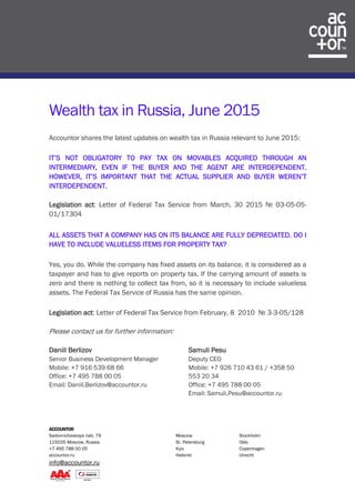 ACCOUNTOR
Sadovnicheskaya nab. 79 Moscow Stockholm
115035 Moscow, Russia St. Petersburg Oslo
+7 495 788 00 05 Kyiv Copenhagen
accountor.ru Helsinki Utrecht
info@accountor.ru
Wealth tax in Russia, June 2015
Accountor shares the latest updates on wealth tax in Russia relevant to June 2015:
IT’S NOT OBLIGATORY TO PAY TAX ON MOVABLES ACQUIRED THROUGH AN
INTERMEDIARY, EVEN IF THE BUYER AND THE AGENT ARE INTERDEPENDENT.
HOWEVER, IT’S IMPORTANT THAT THE ACTUAL SUPPLIER AND BUYER WEREN’T
INTERDEPENDENT.
Legislation act: Letter of Federal Tax Service from March, 30 2015 № 03-05-05-
01/17304
ALL ASSETS THAT A COMPANY HAS ON ITS BALANCE ARE FULLY DEPRECIATED. DO I
HAVE TO INCLUDE VALUELESS ITEMS FOR PROPERTY TAX?
Yes, you do. While the company has fixed assets on its balance, it is considered as a
taxpayer and has to give reports on property tax. If the carrying amount of assets is
zero and there is nothing to collect tax from, so it is necessary to include valueless
assets. The Federal Tax Service of Russia has the same opinion.
Legislation act: Letter of Federal Tax Service from February, 8 2010 № 3-3-05/128
Please contact us for further information:
Daniil Berlizov
Senior Business Development Manager
Mobile: +7 916 539 68 66
Office: +7 495 788 00 05
Email: Daniil.Berlizov@accountor.ru
Samuli Pesu
Deputy CEO
Mobile: +7 926 710 43 61 / +358 50
553 20 34
Office: +7 495 788 00 05
Email: Samuli.Pesu@accountor.ru
 