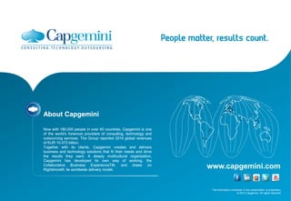 The information contained in this presentation is proprietary.
© 2015 Capgemini. All rights reserved.
www.capgemini.com
About Capgemini
Now with 180,000 people in over 40 countries, Capgemini is one
of the world's foremost providers of consulting, technology and
outsourcing services. The Group reported 2014 global revenues
of EUR 10.573 billion.
Together with its clients, Capgemini creates and delivers
business and technology solutions that fit their needs and drive
the results they want. A deeply multicultural organization,
Capgemini has developed its own way of working, the
Collaborative Business ExperienceTM, and draws on
Rightshore®, its worldwide delivery model.
About Capgemini
Now with 180,000 people in over 40 countries, Capgemini is one
of the world's foremost providers of consulting, technology and
outsourcing services. The Group reported 2014 global revenues
of EUR 10.573 billion.
Together with its clients, Capgemini creates and delivers
business and technology solutions that fit their needs and drive
the results they want. A deeply multicultural organization,
Capgemini has developed its own way of working, the
Collaborative Business ExperienceTM, and draws on
Rightshore®, its worldwide delivery model.
 