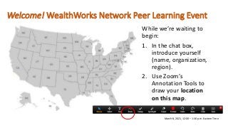 Welcome! WealthWorks Network Peer Learning Event
While we’re waiting to
begin:
1. In the chat box,
introduce yourself
(name, organization,
region).
2. Use Zoom’s
Annotation Tools to
draw your location
on this map.
March 8, 2021, 12:00 – 1:30 p.m. Eastern Time
 