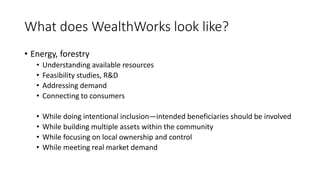 What does WealthWorks look like?
• Energy, forestry
• Understanding available resources
• Feasibility studies, R&D
• Addressing demand
• Connecting to consumers
• While doing intentional inclusion—intended beneficiaries should be involved
• While building multiple assets within the community
• While focusing on local ownership and control
• While meeting real market demand
 