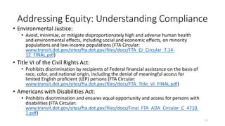 Addressing Equity: Understanding Compliance
• Environmental Justice:
• Avoid, minimize, or mitigate disproportionately high and adverse human health
and environmental effects, including social and economic effects, on minority
populations and low-income populations (FTA Circular:
www.transit.dot.gov/sites/fta.dot.gov/files/docs/FTA_EJ_Circular_7.14-
12_FINAL.pdf)
• Title VI of the Civil Rights Act:
• Prohibits discrimination by recipients of Federal financial assistance on the basis of
race, color, and national origin, including the denial of meaningful access for
limited English proficient (LEP) persons (FTA Circular:
www.transit.dot.gov/sites/fta.dot.gov/files/docs/FTA_Title_VI_FINAL.pdf)
• Americans with Disabilities Act:
• Prohibits discrimination and ensures equal opportunity and access for persons with
disabilities (FTA Circular:
www.transit.dot.gov/sites/fta.dot.gov/files/docs/Final_FTA_ADA_Circular_C_4710.
1.pdf)
13
 