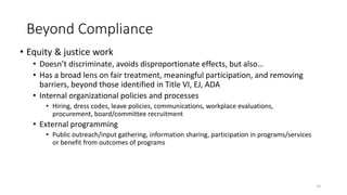 Beyond Compliance
• Equity & justice work
• Doesn’t discriminate, avoids disproportionate effects, but also…
• Has a broad lens on fair treatment, meaningful participation, and removing
barriers, beyond those identified in Title VI, EJ, ADA
• Internal organizational policies and processes
• Hiring, dress codes, leave policies, communications, workplace evaluations,
procurement, board/committee recruitment
• External programming
• Public outreach/input gathering, information sharing, participation in programs/services
or benefit from outcomes of programs
14
 
