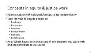 Concepts in equity & justice work
• Agency: capacity of individuals/groups to act independently
• Look for ways to engage people as:
• Producers
• Consumers
• Investors
• Entrepreneurs
• Planners
• Beneficiaries
• All of whom have a role and a stake in the programs you work with
and can contribute to its success
16
 