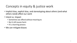 Concepts in equity & justice work
• Implicit bias, explicit bias, and stereotyping about others (and what
others need) affect our work
• Intent vs. Impact
• Sometimes we offend without meaning to
• But it still causes harm
• It’s a learning process
• We can mitigate biases
17
 