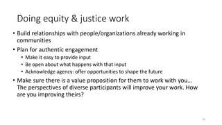 Doing equity & justice work
• Build relationships with people/organizations already working in
communities
• Plan for authentic engagement
• Make it easy to provide input
• Be open about what happens with that input
• Acknowledge agency: offer opportunities to shape the future
• Make sure there is a value proposition for them to work with you…
The perspectives of diverse participants will improve your work. How
are you improving theirs?
18
 