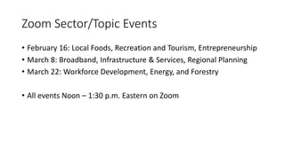 Zoom Sector/Topic Events
• February 16: Local Foods, Recreation and Tourism, Entrepreneurship
• March 8: Broadband, Infrastructure & Services, Regional Planning
• March 22: Workforce Development, Energy, and Forestry
• All events Noon – 1:30 p.m. Eastern on Zoom
 