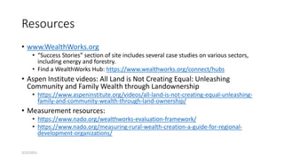 Resources
• www.WealthWorks.org
• “Success Stories” section of site includes several case studies on various sectors,
including energy and forestry.
• Find a WealthWorks Hub: https://www.wealthworks.org/connect/hubs
• Aspen Institute videos: All Land is Not Creating Equal: Unleashing
Community and Family Wealth through Landownership
• https://www.aspeninstitute.org/videos/all-land-is-not-creating-equal-unleashing-
family-and-community-wealth-through-land-ownership/
• Measurement resources:
• https://www.nado.org/wealthworks-evaluation-framework/
• https://www.nado.org/measuring-rural-wealth-creation-a-guide-for-regional-
development-organizations/
3/22/2021
 