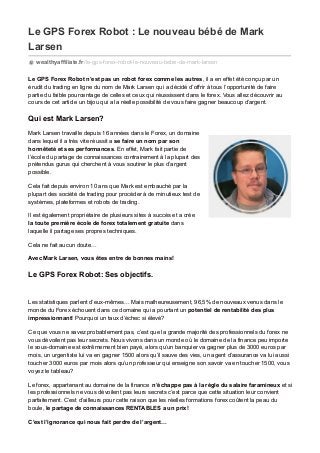 Le GPS Forex Robot : Le nouveau bébé de Mark
Larsen
wealthyaffiliate.fr/le-gps-forex-robot-le-nouveau-bebe-de-mark-larsen
Le GPS Forex Robot n’est pas un robot forex comme les autres, il a en effet été conçu par un
érudit du trading en ligne du nom de Mark Larsen qui a décidé d’offrir à tous l’opportunité de faire
partie du faible pourcentage de celles et ceux qui réussissent dans le forex. Vous allez découvrir au
cours de cet article un bijou qui a la réelle possibilité de vous faire gagner beaucoup d’argent.
Qui est Mark Larsen?
Mark Larsen travaille depuis 16 années dans le Forex, un domaine
dans lequel il a très vite réussit a se faire un nom par son
honnêteté et ses performances. En effet, Mark fait partie de
l’école du partage de connaissances contrairement à la plupart des
prétendus gurus qui cherchent à vous soutirer le plus d’argent
possible.
Cela fait depuis environ 10 ans que Mark est embauché par la
plupart des société de trading pour procéder à de minutieux test de
systèmes, plateformes et robots de trading.
Il est également propriétaire de plusieurs sites à succès et a crée
la toute première école de forex totalement gratuite dans
laquelle il partage ses propres techniques.
Cela ne fait aucun doute…
Avec Mark Larsen, vous êtes entre de bonnes mains!
Le GPS Forex Robot: Ses objectifs.
Les statistiques parlent d’eux-mêmes… Mais malheureusement, 96,5% de nouveaux venus dans le
monde du Forex échouent dans ce domaine qui a pourtant un potentiel de rentabilité des plus
impressionnant! Pourquoi un taux d’échec si élevé?
Ce que vous ne savez probablement pas, c’est que la grande majorité des professionnels du forex ne
vous dévoilent pas leur secrets. Nous vivons dans un monde où le domaine de la finance peu importe
le sous-domaine est extrêmement bien payé, alors qu’un banquier va gagner plus de 3000 euros par
mois, un urgentiste lui va en gagner 1500 alors qu’il sauve des vies, un agent d’assurance va lui aussi
toucher 3000 euros par mois alors qu’un professeur qui enseigne son savoir va en toucher 1500, vous
voyez le tableau?
Le forex, appartenant au domaine de la finance n’échappe pas à la règle du salaire faramineux et si
les professionnels ne vous dévoilent pas leurs secrets c’est parce que cette situation leur convient
parfaitement. C’est d’ailleurs pour cette raison que les réelles formations forex coûtent la peau du
boule, le partage de connaissances RENTABLES a un prix!
C’est l’ignorance qui nous fait perdre de l’argent…
 