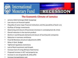 The Economic Climate of Jamaica
•   Jamaica Debt Exchange (Debt Swapping)
•   Low returns on financial capital
•   Illiquidity of some major financial institutions and the possibility of bank runs
•   Outflow of foreign investments
•   Downsizing and closure of businesses (increase in unemployment & crime)
•   Overall reduction in the tourism product
•   Decline in world bauxite demand and closure of local bauxite companies
•   Reduction in overseas remittance
•   Fiscal & Monetary structural adjustments (IMF)
•   Delay in Govt. Budget
•   Tightened regulatory restrictions
•   Lack of Real Investment and Growth
•   Increase Cost of Living (All basic food items)
•   Proposed increase in GCT and property tax
•   Increase in cess of gasoline & utility (JPS)
•   Increase transportation cost
 