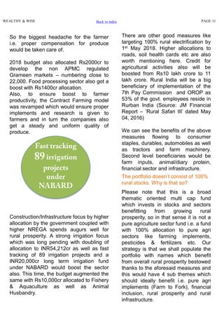 WEALTHY & WISE PAGE 11
Construction/Infrastructure focus by higher
allocation by the government coupled with
higher NREGA spends augurs well for
rural prosperity. A strong irrigation focus
which was long pending with doubling of
allocation to INR54,212cr as well as fast
tracking of 89 irrigation projects and a
INR20,000cr long term irrigation fund
under NABARD would boost the sector
also. This time, the budget augmented the
same with Rs10,000cr allocated to Fishery
& Aquaculture as well as Animal
Husbandry.
The portfolio doesn’t consist of 100%
rural stocks. Why is that so?
Please note that this is a broad
thematic oriented multi cap fund
which invests in stocks and sectors
benefitting from growing rural
prosperity, so in that sense it is not a
pure agriculture sector fund i.e. a fund
with 100% allocation to pure agri
sectors like farming implements,
pesticides & fertilizers etc. Our
strategy is that we shall populate the
portfolio with names which benefit
from overall rural prosperity bestowed
thanks to the aforesaid measures and
this would have 4 sub themes which
should ideally benefit i.e. pure agri
implements (Farm to Fork), financial
inclusion, rural prosperity and rural
infrastructure.
There are other good measures like
targeting 100% rural electrification by
1st May 2018. Higher allocations to
roads, soil health cards etc are also
worth mentioning here. Credit for
agricultural activities also will be
boosted from Rs10 lakh crore to 11
lakh crore. Rural India will be a big
beneficiary of implementation of the
7th Pay Commission and OROP as
53% of the govt. employees reside in
Rurban India (Source: JM Financial
Report – ‘Rural Safari III’ dated May
04, 2016)
We can see the benefits of the above
measures flowing to consumer
staples, durables, automobiles as well
as tractors and farm machinery.
Second level beneficiaries would be
farm inputs, animal/diary protein,
financial sector and infrastructure.
So the biggest headache for the farmer
i.e. proper compensation for produce
would be taken care of.
2018 budget also allocated Rs2000cr to
develop the non APMC regulated
Grameen markets – numbering close to
22,000. Food processing sector also got a
boost with Rs1400cr allocation.
Also, to ensure boost to farmer
productivity, the Contract Farming model
was revamped which would ensure proper
implements and research is given to
farmers and in turn the companies also
get a steady and uniform quality of
produce.
Back to index
 