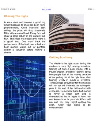 WEALTHY & WISE PAGE 14
Chasing The Highs
A stock does not become a good buy
simply because its price has been rising
phenomenally. Once investors start
selling, the price will drop drastically.
Ditto with a mutual fund. Every fund will
show a great return in the current Bull
Run. That does not necessarily make it
a good fund. One must track the
performance of the fund over a bull and
bear market, watch out for portfolio
quality & valuation before making a
choice.
Quitting In a Hurry
The desire to be right about timing the
markets is very high among investors.
Coming off from a peak market into a
trough creates anxieties. Stories about
how people lost all the money because
of not getting out at the right time, start
flashing vividly in minds of investors.
Tentativeness about how far the markets
will run up will increase as naysayers
point to the end of the bull market with
every rise. Remember that a bull market
is never a linear path and is
characterized by its highs & lows. No
one knows how far your stock/fund will
run and you may regret quitting too
soon. Allow your gains to be
compounded.
Back to index
 