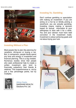 WEALTHY & WISE PAGE 15
Investing Vs. Gambling
Don’t confuse gambling or speculation
with making an investment. If you are
acting on a hot tip or blindly picking a
stock/fund, you are actually gambling.
Investing means making a decision
based on factual information & your
willingness to stick with it for a while.
You and your advisor must have total
conviction in the investment made.
Investment is about achieving goals and
not about trying your luck.
Investing Without a Plan
Most people like to plan like planning for
vacations, dining-out or buying a car.
But, in comparison, people hardly spend
any time and energy in investment and
financial planning. This is a big mistake.
Numerous studies show that people
who seek professional help to create a
written investment plan tend to
financially outperform their friends &
relatives. This outperformance is not by
just a few percentage points, but by
multiples.
Back to index
Abhay Gupta,
SAKSHAM WEALTH
Solutions Pvt. Ltd.
 