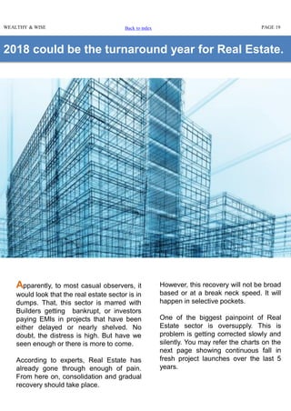 2018 could be the turnaround year for Real Estate.
Apparently, to most casual observers, it
would look that the real estate sector is in
dumps. That, this sector is marred with
Builders getting bankrupt, or investors
paying EMIs in projects that have been
either delayed or nearly shelved. No
doubt, the distress is high. But have we
seen enough or there is more to come.
According to experts, Real Estate has
already gone through enough of pain.
From here on, consolidation and gradual
recovery should take place.
WEALTHY & WISE PAGE 19
However, this recovery will not be broad
based or at a break neck speed. It will
happen in selective pockets.
One of the biggest painpoint of Real
Estate sector is oversupply. This is
problem is getting corrected slowly and
silently. You may refer the charts on the
next page showing continuous fall in
fresh project launches over the last 5
years.
Back to index
 