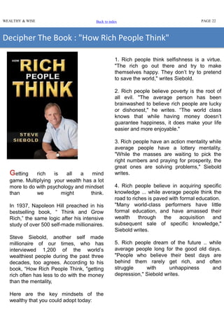 WEALTHY & WISE PAGE 22
Decipher The Book : "How Rich People Think"
Getting rich is all a mind
game. Multiplying your wealth has a lot
more to do with psychology and mindset
than we might think.
In 1937, Napoleon Hill preached in his
bestselling book, “ Think and Grow
Rich,” the same logic after his intensive
study of over 500 self-made millionaires.
Steve Siebold, another self made
millionaire of our times, who has
interviewed 1,200 of the world’s
wealthiest people during the past three
decades, too agrees. According to his
book, “How Rich People Think, "getting
rich often has less to do with the money
than the mentality,
Here are the key mindsets of the
wealthy that you could adopt today:
1. Rich people think selfishness is a virtue.
"The rich go out there and try to make
themselves happy. They don’t try to pretend
to save the world," writes Siebold.
2. Rich people believe poverty is the root of
all evil. "The average person has been
brainwashed to believe rich people are lucky
or dishonest," he writes. “The world class
knows that while having money doesn’t
guarantee happiness, it does make your life
easier and more enjoyable."
3. Rich people have an action mentality while
average people have a lottery mentality.
"While the masses are waiting to pick the
right numbers and praying for prosperity, the
great ones are solving problems," Siebold
writes.
4. Rich people believe in acquiring specific
knowledge ... while average people think the
road to riches is paved with formal education.
"Many world-class performers have little
formal education, and have amassed their
wealth through the acquisition and
subsequent sale of specific knowledge,"
Siebold writes.
5. Rich people dream of the future .. while
average people long for the good old days.
"People who believe their best days are
behind them rarely get rich, and often
struggle with unhappiness and
depression," Siebold writes.
Back to index
 