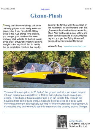 Money can't buy everything, but it can
certainly get you some really awesome
gears. Like, if you have $190,000 or
close to Rs. 1.25 crores lying around,
you can get your hand on this mean
and very slick vehicle. At the first look it
gives a feel of futuristic machine coming
straight out of any Sci-fi film. In reality
this an amphibian creature that can fly.
This machine can get up to 20 feet off the ground and hit a top speed around
70 mph thanks to an assist from a 130-hp twin-cylinder, liquid-cooled gas
engine. It has both a thrust propeller and a lift fan to help it fly. Though the
hovercraft has some flying skills, it needs to be registered as a boat. With
current government aggressively pushing for inland waterways development, it
may not be long that we could see this mean machine buzzing around Ganges.
You may be familiar with the concept of
the hovercraft. It’s an inflatable craft that
glides over land and water on a cushion
of air. Now add wings, a cool yellow and
black paint design and a $190,000 price
tag and you get the Flying Hovercraft
designed by Hammacher Schlemer.
Where To Buy : www.hammacher.com
Gizmo-Plush
WEALTHY & WISE PAGE 26Back to index
Abhay Gupta,
SAKSHAM WEALTH
Solutions Pvt. Ltd.
 