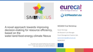 A novel approach towards improving
decision-making for resource efficiency,
based on the
water-land-food-energy-climate Nexus
WEAM4i Final Workshop
Xavier Domingo
AAI Research Line Manager
Smart Management Systems Dpt.
xavier.domingo@eurecat.org
06/04/2017
 