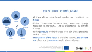 2
OUR FUTURE IS UNCERTAIN…
Water
Land Energy
Food Climate
?
All these elements are linked together, and constitute the
Nexus.
Global competition between land, water and energy
resources is increasing, and is exacerbated by climate
change.
Putting pressure on one of these areas can create pressures
on the others.
Management of the Nexus is critical to securing the efficient
use of our scarce resources, under climate change.
 