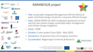 3
SIM4NEXUS project
• Title: Sustainable Integrated Management FOR the NEXUS of
water-land-food-energy-climate for a resource-efficient Europe
• Topic: H2020 WATER-2b-2015 (Integrated approaches to food
security, low-carbon energy, sustainable water management
and climate change mitigation)
• Grant: 7,9M€
• Duration: 4 year project (June 2016 – May 2020)
• Consortium: 25 partners from 15 European countries
• Co-ordination: Wageningen University & Research
 