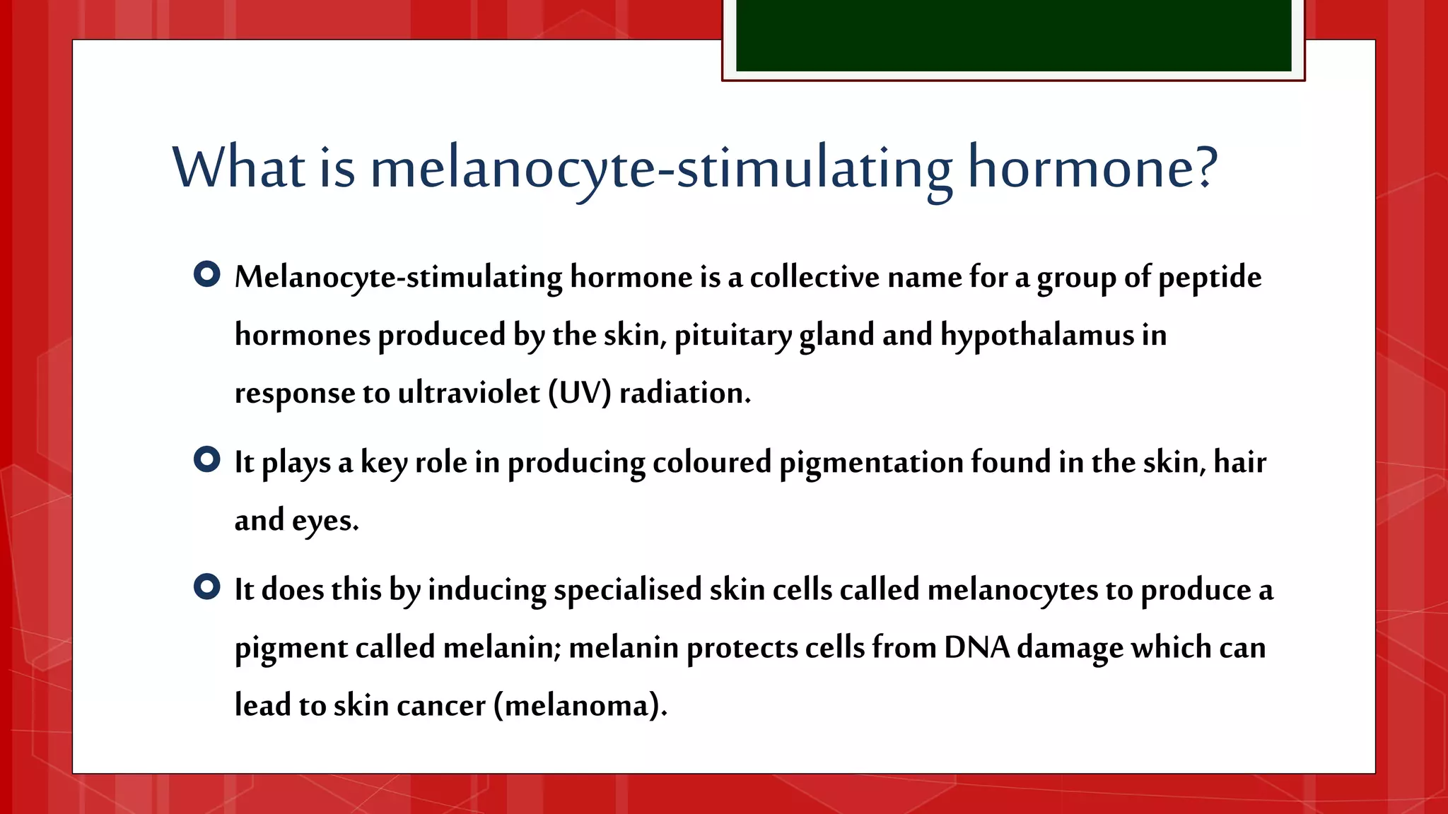 Whatis melanocyte-stimulating hormone?
 Melanocyte-stimulatinghormoneisacollectivenameforagroupofpeptide
hormonesproducedbytheskin,pituitaryglandandhypothalamusin
responsetoultraviolet(UV)radiation.
 Itplaysakeyroleinproducingcolouredpigmentationfoundintheskin,hair
andeyes.
 Itdoesthisbyinducingspecialisedskincellscalledmelanocytestoproducea
pigmentcalledmelanin;melaninprotectscellsfromDNAdamagewhichcan
leadtoskincancer(melanoma).
 