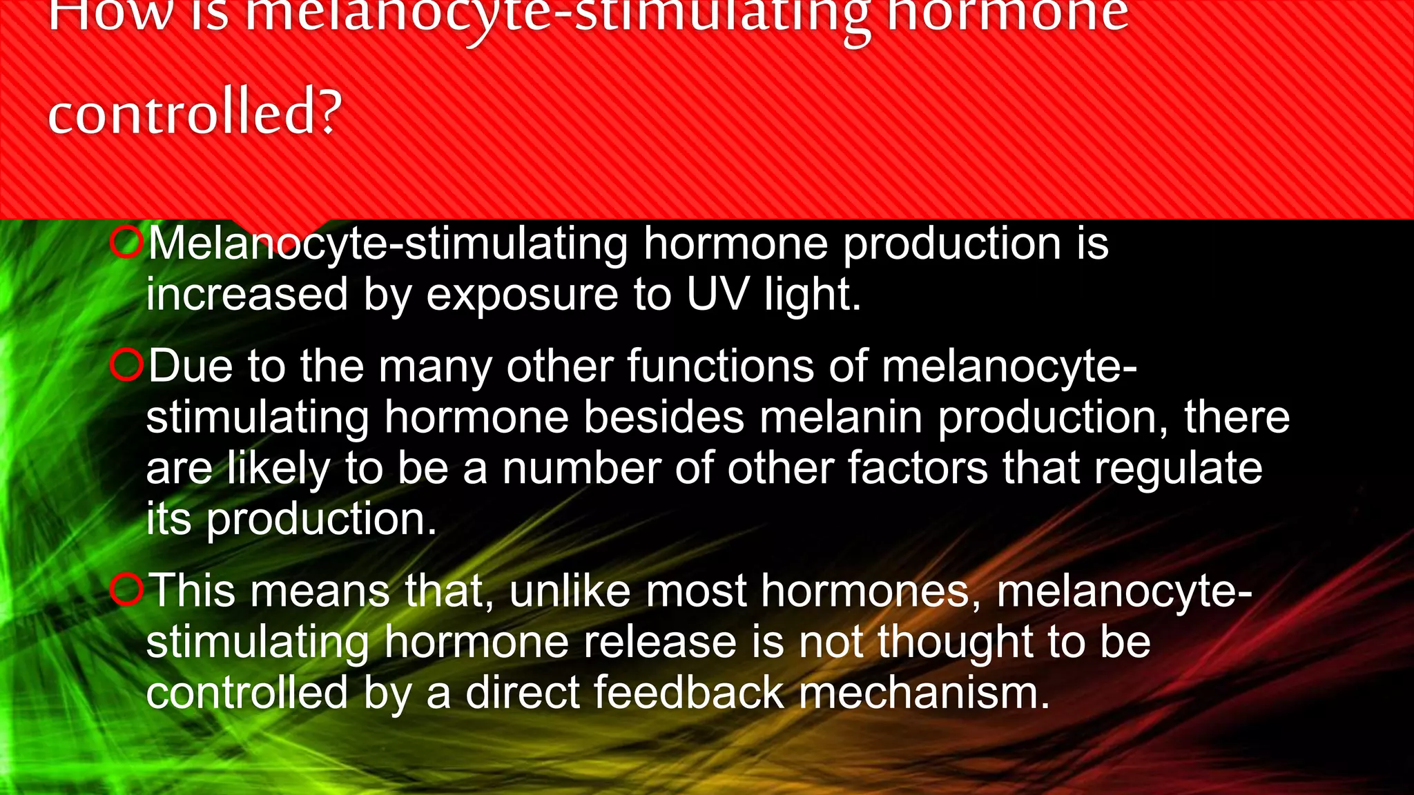 How ismelanocyte-stimulatinghormone
controlled?
Melanocyte-stimulating hormone production is
increased by exposure to UV light.
Due to the many other functions of melanocyte-
stimulating hormone besides melanin production, there
are likely to be a number of other factors that regulate
its production.
This means that, unlike most hormones, melanocyte-
stimulating hormone release is not thought to be
controlled by a direct feedback mechanism.
 