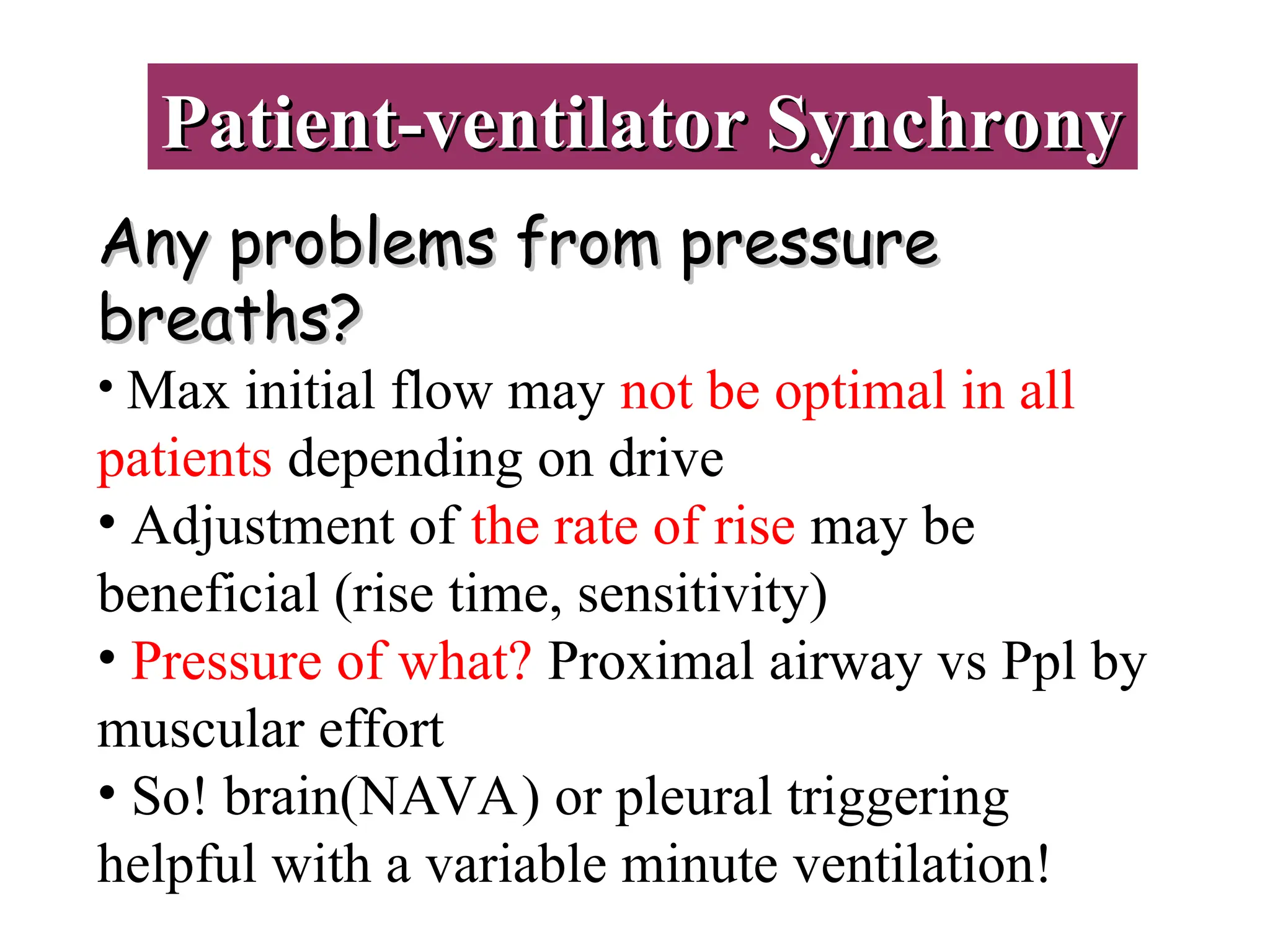 Patient-ventilator Synchrony
Patient-ventilator Synchrony
Any problems from pressure
Any problems from pressure
breaths?
breaths?
• Max initial flow may not be optimal in all
patients depending on drive
• Adjustment of the rate of rise may be
beneficial (rise time, sensitivity)
• Pressure of what? Proximal airway vs Ppl by
muscular effort
• So! brain(NAVA) or pleural triggering
helpful with a variable minute ventilation!
 