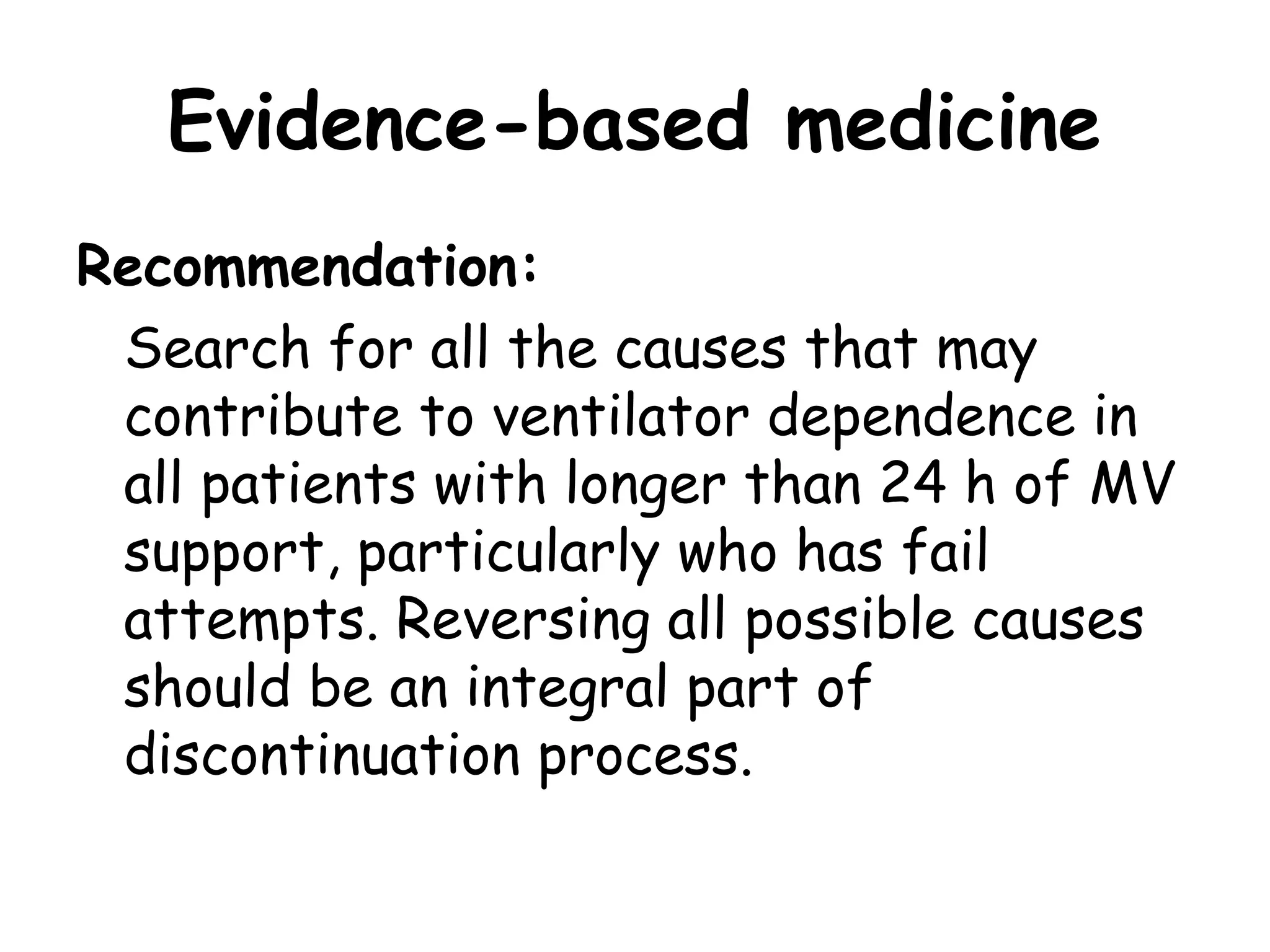 Evidence-based medicine
Recommendation:
Search for all the causes that may
contribute to ventilator dependence in
all patients with longer than 24 h of MV
support, particularly who has fail
attempts. Reversing all possible causes
should be an integral part of
discontinuation process.
 