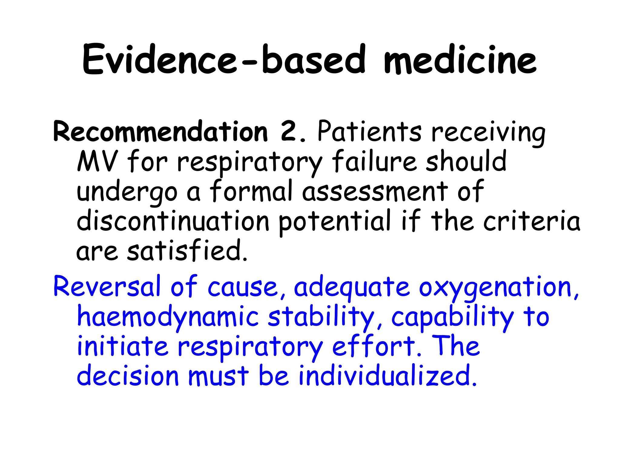Evidence-based medicine
Recommendation 2. Patients receiving
MV for respiratory failure should
undergo a formal assessment of
discontinuation potential if the criteria
are satisfied.
Reversal of cause, adequate oxygenation,
haemodynamic stability, capability to
initiate respiratory effort. The
decision must be individualized.
 
