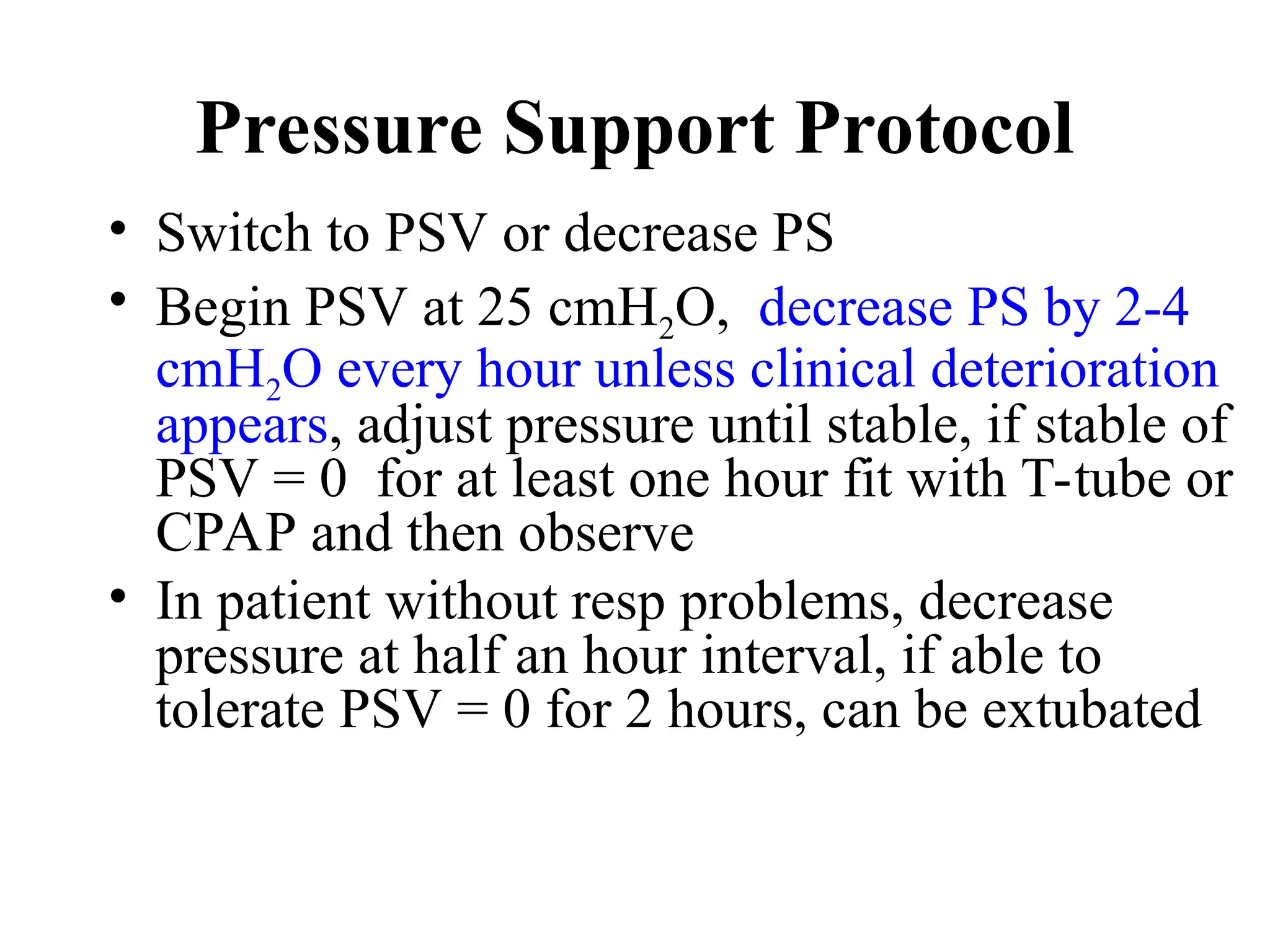 Pressure Support Protocol
• Switch to PSV or decrease PS
• Begin PSV at 25 cmH2O, decrease PS by 2-4
cmH2O every hour unless clinical deterioration
appears, adjust pressure until stable, if stable of
PSV = 0 for at least one hour fit with T-tube or
CPAP and then observe
• In patient without resp problems, decrease
pressure at half an hour interval, if able to
tolerate PSV = 0 for 2 hours, can be extubated
 