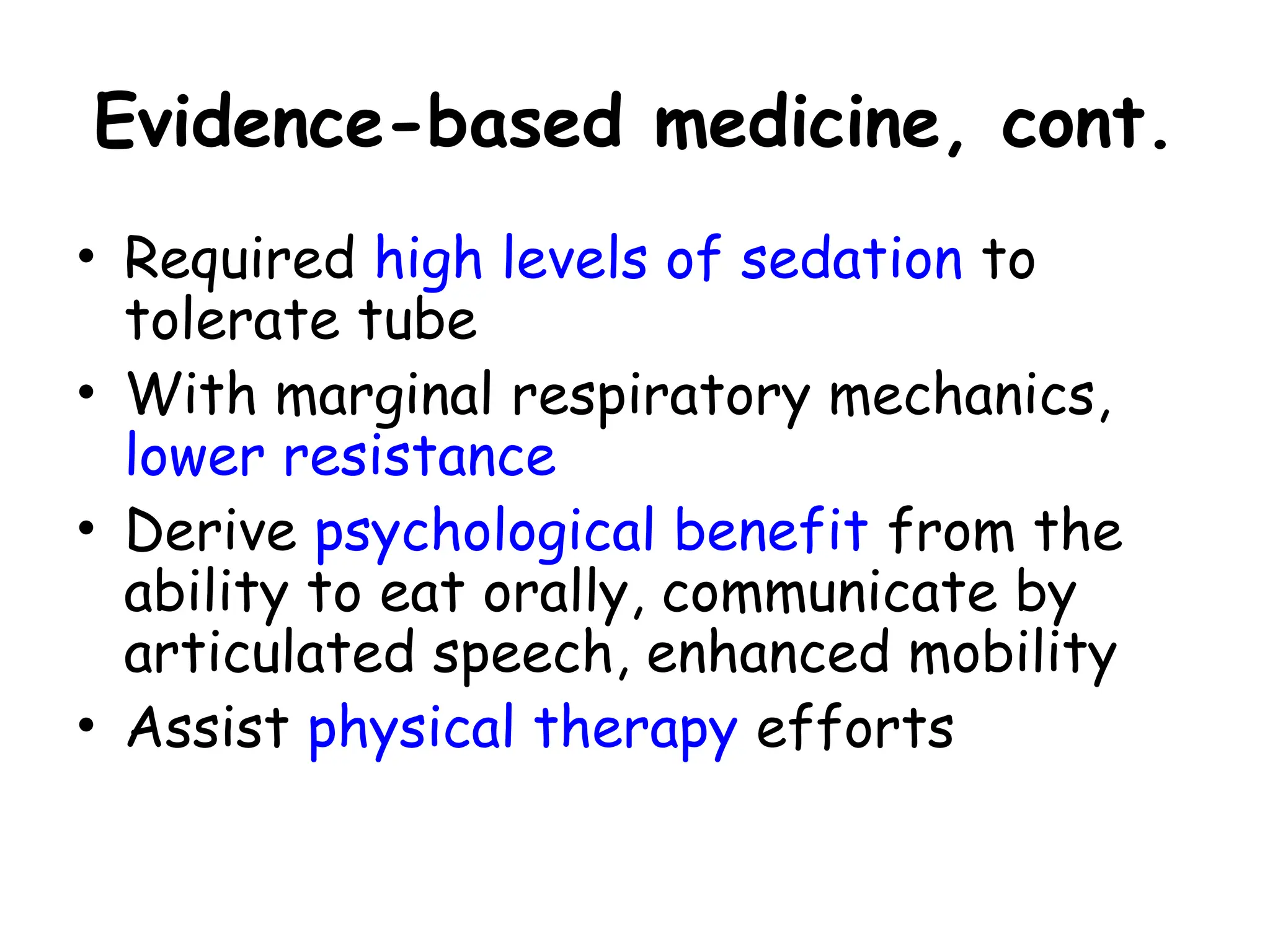 Evidence-based medicine, cont.
• Required high levels of sedation to
tolerate tube
• With marginal respiratory mechanics,
lower resistance
• Derive psychological benefit from the
ability to eat orally, communicate by
articulated speech, enhanced mobility
• Assist physical therapy efforts
 