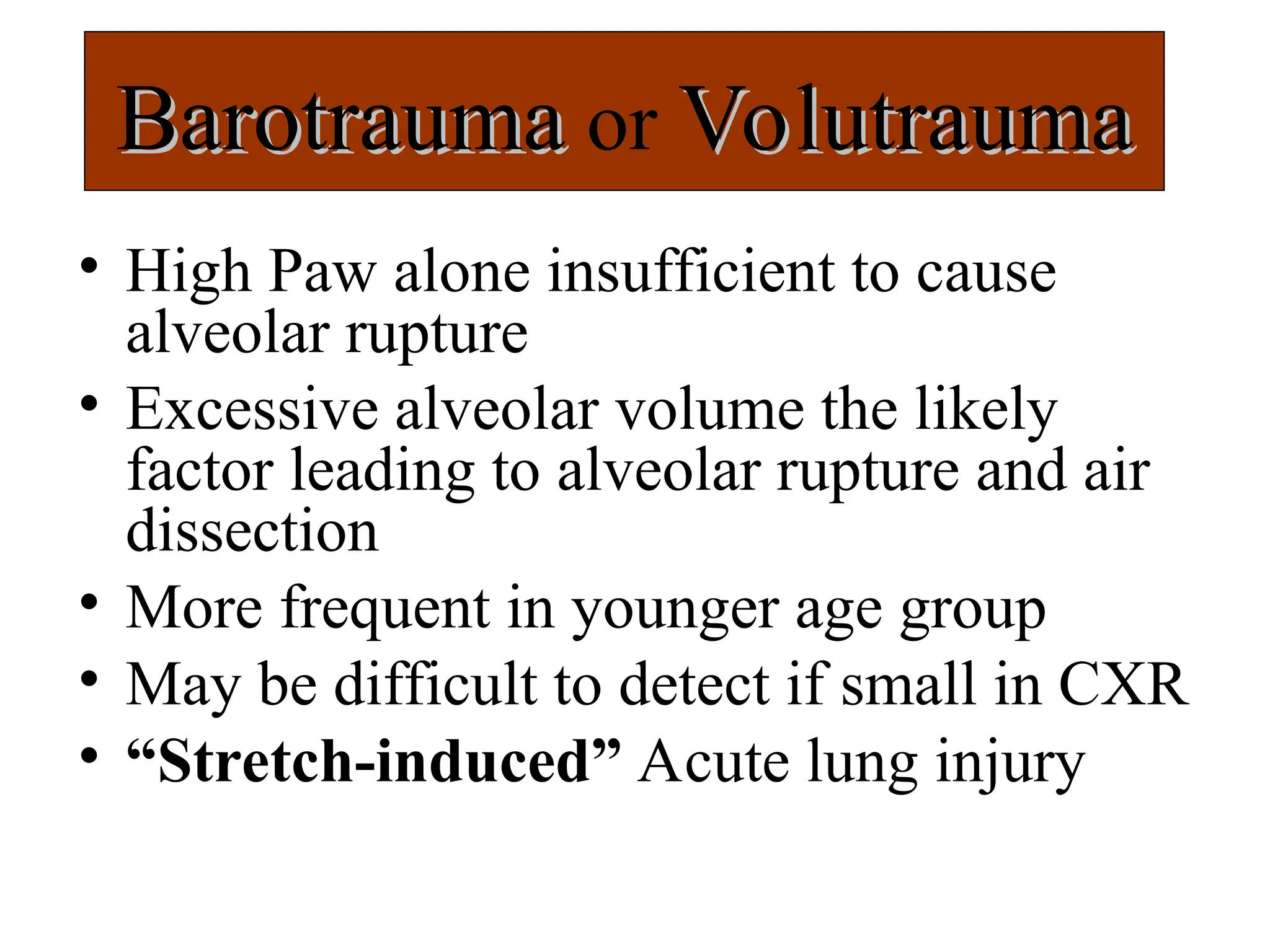 Barotrauma
Barotrauma or Volutrauma
Volutrauma
• High Paw alone insufficient to cause
alveolar rupture
• Excessive alveolar volume the likely
factor leading to alveolar rupture and air
dissection
• More frequent in younger age group
• May be difficult to detect if small in CXR
• “Stretch-induced” Acute lung injury
 