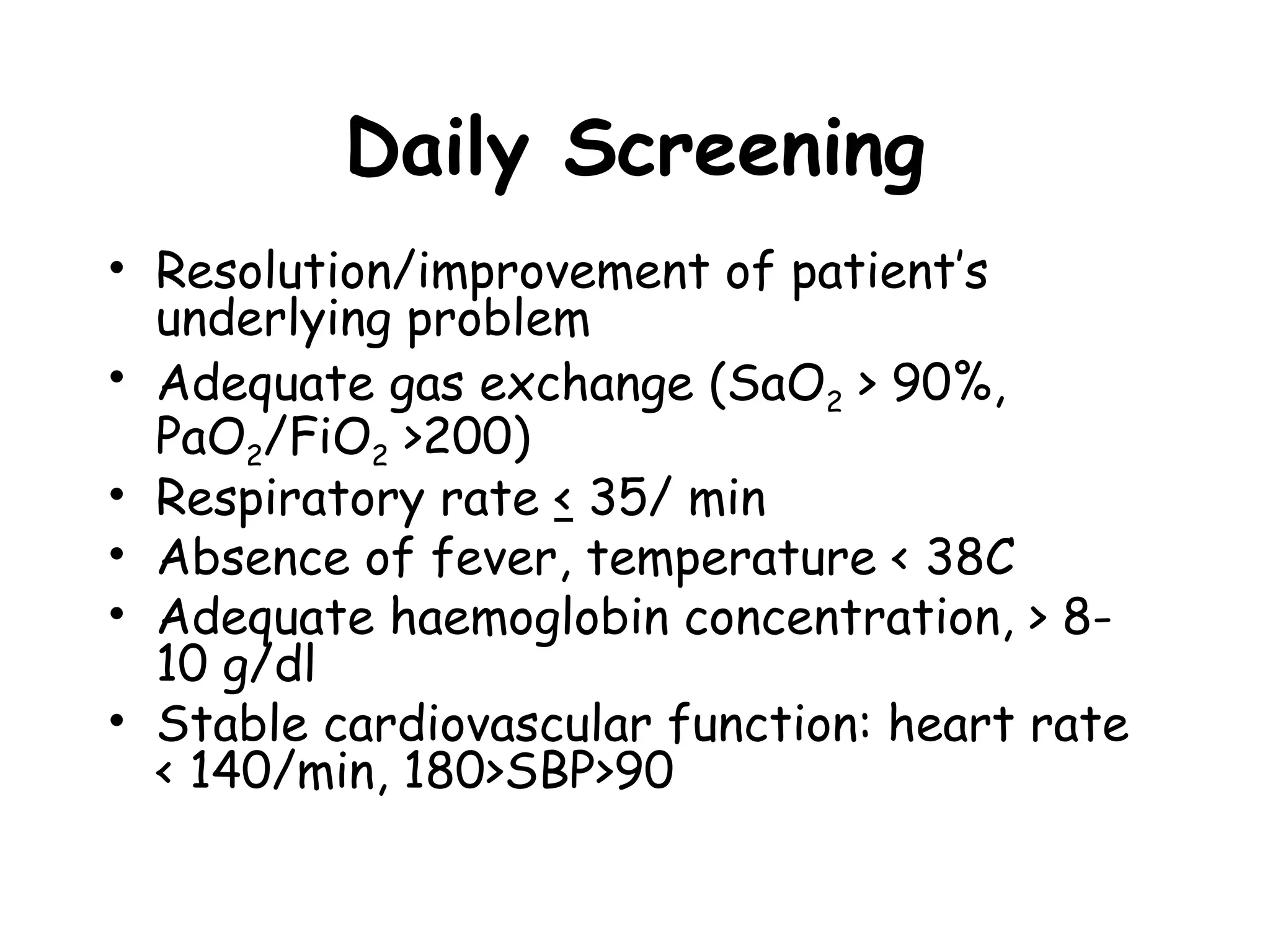 Daily Screening
• Resolution/improvement of patient’s
underlying problem
• Adequate gas exchange (SaO2 > 90%,
PaO2/FiO2 >200)
• Respiratory rate < 35/ min
• Absence of fever, temperature < 38C
• Adequate haemoglobin concentration, > 8-
10 g/dl
• Stable cardiovascular function: heart rate
< 140/min, 180>SBP>90
 