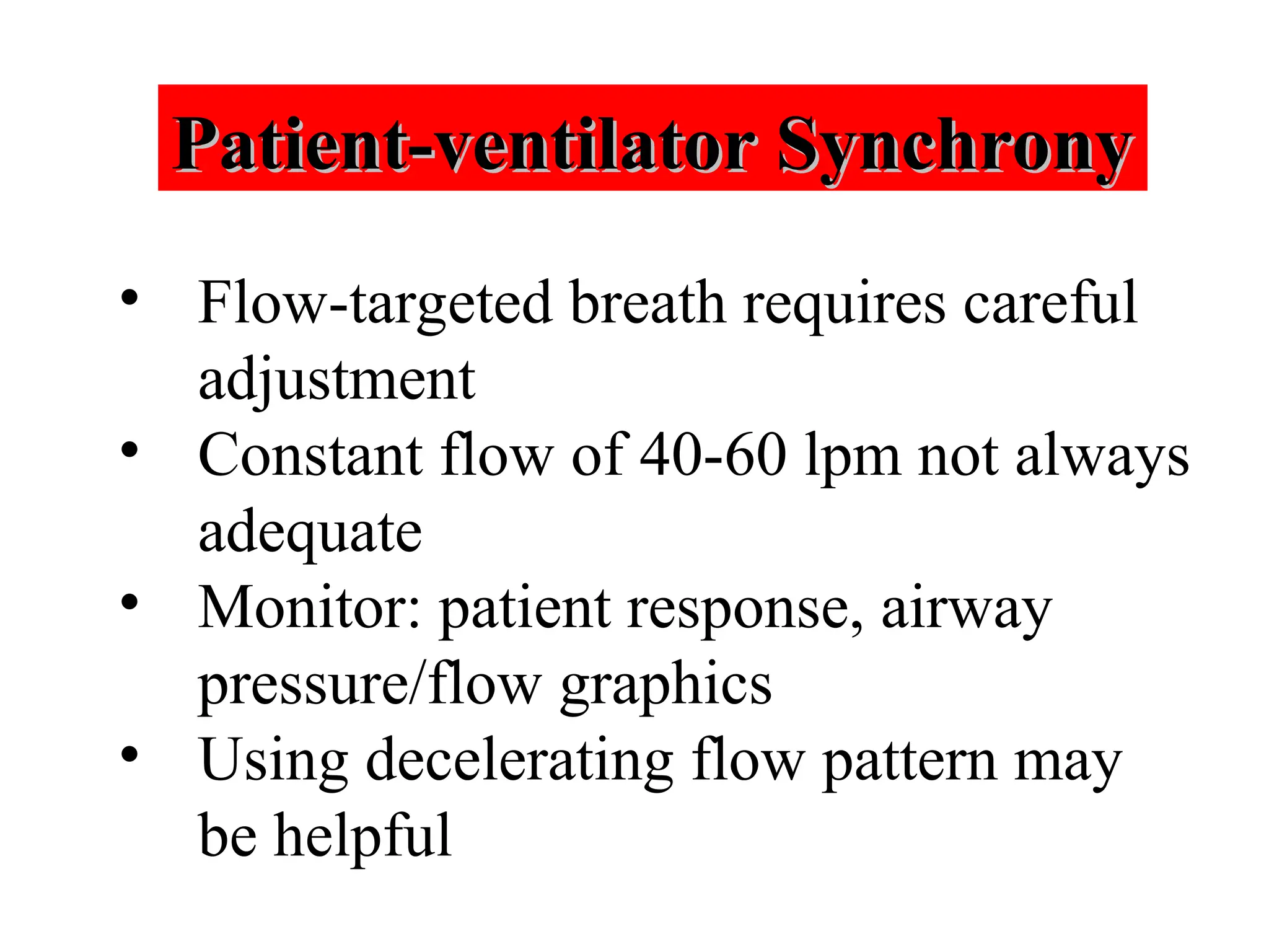 Patient-ventilator Synchrony
Patient-ventilator Synchrony
• Flow-targeted breath requires careful
adjustment
• Constant flow of 40-60 lpm not always
adequate
• Monitor: patient response, airway
pressure/flow graphics
• Using decelerating flow pattern may
be helpful
 