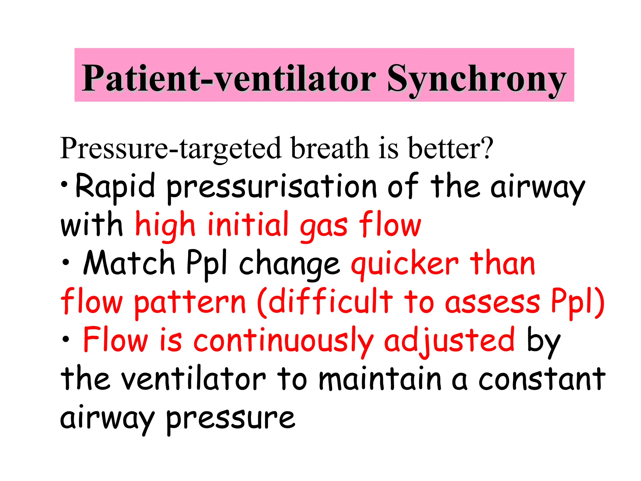 Patient-ventilator Synchrony
Patient-ventilator Synchrony
Pressure-targeted breath is better?
• Rapid pressurisation of the airway
with high initial gas flow
• Match Ppl change quicker than
flow pattern (difficult to assess Ppl)
• Flow is continuously adjusted by
the ventilator to maintain a constant
airway pressure
 