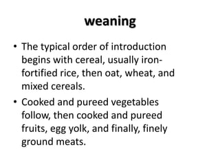weaning
• The typical order of introduction
begins with cereal, usually iron-
fortified rice, then oat, wheat, and
mixed cereals.
• Cooked and pureed vegetables
follow, then cooked and pureed
fruits, egg yolk, and finally, finely
ground meats.