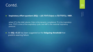 Contd.
 Inspiratory effort quotient (IEQ) = [(0.75VT/Cdyn) x (TI/TTOT)] / MIP,
where VT is the tidal volume, Cdyn is the dynamic compliance, TI is the inspiratory
time, TTOT is time of the respiratory cycle, and MIP is the maximal inspiratory
pressure.
 An IEQ >0.15 has been suggested as the fatiguing threshold that
predicts weaning failure
20
 