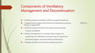 Components of Ventilatory
Management and Discontinuation
 • Positive pressure ventilation (PPV) to support breathing
 • Supplemental oxygen and positive end-expiratory pressure (PEEP) to
improve oxygenation
 • Artificial airway to protect the airway and to provide
invasive ventilation
 • Airway management to maintain clear airways (i.e.,
suctioning; humidification and warming of inspired air;
bronchial hygiene; and aerosolized medications)
 • Therapy directed at the primary disease process
 