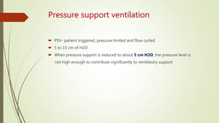 Pressure support ventilation
 PSV- patient triggered, pressure limited and flow cycled.
 5 to 15 cm of H2O
 When pressure support is reduced to about 5 cm H2O, the pressure level is
not high enough to contribute significantly to ventilatory support
 
