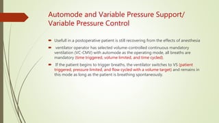 Automode and Variable Pressure Support/
Variable Pressure Control
 Usefull in a postoperative patient is still recovering from the effects of anesthesia
 ventilator operator has selected volume-controlled continuous mandatory
ventilation (VC-CMV) with automode as the operating mode, all breaths are
mandatory (time triggered, volume limited, and time cycled).
 If the patient begins to trigger breaths, the ventilator switches to VS (patient
triggered, pressure limited, and flow cycled with a volume target) and remains in
this mode as long as the patient is breathing spontaneously.
 