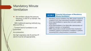 Mandatory Minute
Ventilation
 the ventilator adjusts the pressure,
frequency, or the VT to maintain the
desired VE.
With traditional weaning methods (e.g.,
IMV and PSV), a
constant level of ventilation is not
guaranteed.
As a precaution,
the high respiratory rate (f) and low VT
alarms must be set appropriately.
 