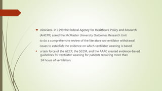  clinicians. In 1999 the federal Agency for Healthcare Policy and Research
(AHCPR) asked the McMaster University Outcomes Research Unit
to do a comprehensive review of the literature on ventilator withdrawal
issues to establish the evidence on which ventilator weaning is based.
 a task force of the ACCP, the SCCM, and the AARC created evidence-based
guidelines for ventilator weaning for patients requiring more than
24 hours of ventilation.
 