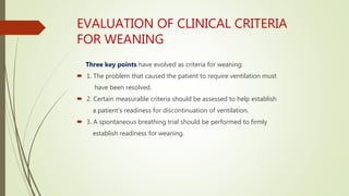 EVALUATION OF CLINICAL CRITERIA
FOR WEANING
Three key points have evolved as criteria for weaning:
 1. The problem that caused the patient to require ventilation must
have been resolved.
 2. Certain measurable criteria should be assessed to help establish
a patient’s readiness for discontinuation of ventilation.
 3. A spontaneous breathing trial should be performed to firmly
establish readiness for weaning.
 