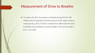 Measurement of Drive to Breathe
 To obtain the P0.1, the airway is occluded during the first 100
milliseconds of inspiration and the pressure at the upper airway is
measured (Fig. 20-6). The P0.1 is believed to reflect both the drive
to breathe and ventilatory muscle strength.2 The normal range is
0 to −2 cm H2O.
 