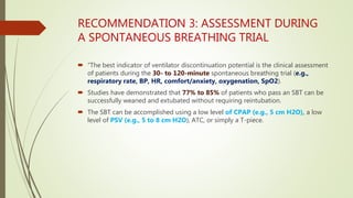 RECOMMENDATION 3: ASSESSMENT DURING
A SPONTANEOUS BREATHING TRIAL
 “The best indicator of ventilator discontinuation potential is the clinical assessment
of patients during the 30- to 120-minute spontaneous breathing trial (e.g.,
respiratory rate, BP, HR, comfort/anxiety, oxygenation, SpO2).
 Studies have demonstrated that 77% to 85% of patients who pass an SBT can be
successfully weaned and extubated without requiring reintubation.
 The SBT can be accomplished using a low level of CPAP (e.g., 5 cm H2O), a low
level of PSV (e.g., 5 to 8 cm H2O), ATC, or simply a T-piece.
 