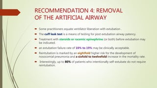 RECOMMENDATION 4: REMOVAL
OF THE ARTIFICIAL AIRWAY
 Some practitioners equate ventilator liberation with extubation .
 The cuff leak test is a means of testing for post extubation airway patency.
 Treatment with steroids or racemic epinephrine (or both) before extubation may
be indicated.
 an extubation failure rate of 10% to 19% may be clinically acceptable.
 Reintubation is marked by an eightfold higher risk for the development of
nosocomial pneumonia and a sixfold to twelvefold increase in the mortality rate.
 Interestingly, up to 80% of patients who intentionally self-extubate do not require
reintubation.
 
