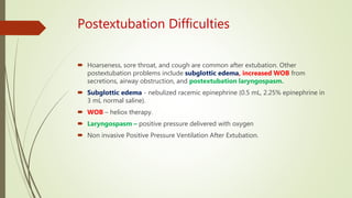 Postextubation Difficulties
 Hoarseness, sore throat, and cough are common after extubation. Other
postextubation problems include subglottic edema, increased WOB from
secretions, airway obstruction, and postextubation laryngospasm.
 Subglottic edema - nebulized racemic epinephrine (0.5 mL, 2.25% epinephrine in
3 mL normal saline).
 WOB – heliox therapy.
 Laryngospasm – positive pressure delivered with oxygen
 Non invasive Positive Pressure Ventilation After Extubation.
 