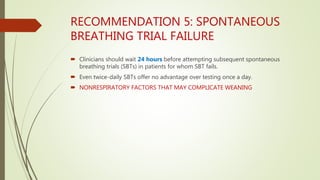 RECOMMENDATION 5: SPONTANEOUS
BREATHING TRIAL FAILURE
 Clinicians should wait 24 hours before attempting subsequent spontaneous
breathing trials (SBTs) in patients for whom SBT fails.
 Even twice-daily SBTs offer no advantage over testing once a day.
 NONRESPIRATORY FACTORS THAT MAY COMPLICATE WEANING
 