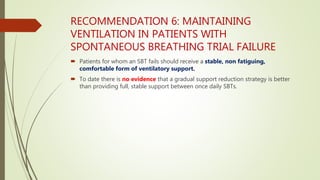 RECOMMENDATION 6: MAINTAINING
VENTILATION IN PATIENTS WITH
SPONTANEOUS BREATHING TRIAL FAILURE
 Patients for whom an SBT fails should receive a stable, non fatiguing,
comfortable form of ventilatory support.
 To date there is no evidence that a gradual support reduction strategy is better
than providing full, stable support between once daily SBTs.
 
